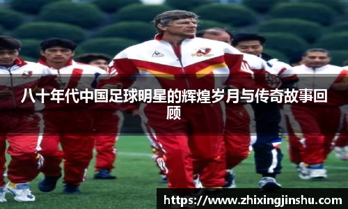 八十年代中国足球明星的辉煌岁月与传奇故事回顾